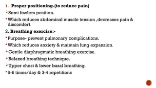 1. Proper positioning-(to reduce pain)
Semi fowlers position.
Which reduces abdominal muscle tension ,decreases pain &
discomfort.
2. Breathing exercise:-
Purpose- prevent pulmonary complications.
Which reduces anxiety & maintain lung expansion.
Gentle diaphragmatic breathing exercise.
Relaxed breathing technique.
Upper chest & lower basal breathing.
5-6 times/day & 3-4 repetitions
 