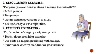 3. CIRCULATORY EXERCISE:-
Purpose- prevent venous stasis & reduce the risk of DVT.
Ankle pumps.
Toe pumps.
Gentle active movements of ul & LL .
 5-6 times/day & 10*3 repetition.
4. PATIENTS EDUCATION:-
Explaination of surgery and post op care.
Teach- deep breathing exercise.
Supported coughing(splinting with pillow).
Importance of early mobilization post surgery.
 