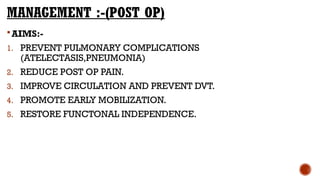 MANAGEMENT :-(POST OP)
AIMS:-
1. PREVENT PULMONARY COMPLICATIONS
(ATELECTASIS,PNEUMONIA)
2. REDUCE POST OP PAIN.
3. IMPROVE CIRCULATION AND PREVENT DVT.
4. PROMOTE EARLY MOBILIZATION.
5. RESTORE FUNCTONAL INDEPENDENCE.
 