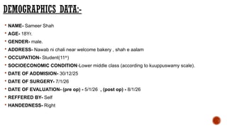 DEMOGRAPHICS DATA:-
 NAME- Sameer Shah
 AGE- 18Yr.
 GENDER- male.
 ADDRESS- Nawab ni chali near welcome bakery , shah e aalam
 OCCUPATION- Student(11th
)
 SOCIOECONOMIC CONDITION-Lower middle class (according to kuuppuswamy scale).
 DATE OF ADDMISION- 30/12/25
 DATE OF SURGERY- 7/1/26
 DATE OF EVALUATION- (pre op) - 5/1/26 , (post op) - 8/1/26
 REFFERED BY- Self
 HANDEDNESS- Right
 