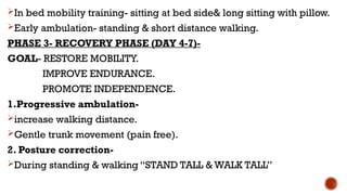 In bed mobility training- sitting at bed side& long sitting with pillow.
Early ambulation- standing & short distance walking.
PHASE 3- RECOVERY PHASE (DAY 4-7)-
GOAL- RESTORE MOBILITY.
IMPROVE ENDURANCE.
PROMOTE INDEPENDENCE.
1.Progressive ambulation-
increase walking distance.
Gentle trunk movement (pain free).
2. Posture correction-
During standing & walking “STAND TALL & WALK TALL”
 