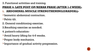 3. Functional activities and training.
PHASE 4- LATE POST OP/REHAB PHASE (AFTER 1-2 WEEK)-
1. ABDOMINAL MUSCLE STRENGTHENING(GRADUAL)-
Isometric abdominal contraction.
Pelvic tilt.
2. General conditioning exercise.
3.Breathing exercise as needed.
4. patient’s education-
Avoid heavy lifting for 4-6 weeks.
Proper body mechanics.
Importance of gradual activity progression.
 