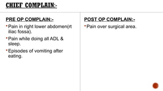 CHIEF COMPLAIN:-
PRE OP COMPLAIN:-
Pain in right lower abdomen(rt
iliac fossa).
Pain while doing all ADL &
sleep.
Episodes of vomiting after
eating.
POST OP COMPLAIN:-
Pain over surgical area.
 