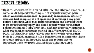 PRESENT HISTORY:-
On 30th
December 2025 around 10:00AM ,the 18yr old male child,
came to LG hospital with complain of epigastric region pain
which was insidious in onset & gradually increased in intensity ,
and also had complain of 7-8 episodes of vomiting 1 day prior
before admitting. After that doctor examined and advised them
to go for ultrasonography and blood report which reveals that
patient has grade 1 fatty liver, gall bladder is partially distended.
After that medications were started .on 2nd
January 2026 MDCT
SCAN OF ABDOMIN AND PELVIS was done which reveals that
there is 11mm dilation fluid filled inflammation in appendix , liver
& spleen appears enlarged. So After this reports doctor
suggested them to go for Laparoscopic appendectomy.
 