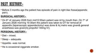 PAST HISTORY:-
 Before 3 months ago the patient has episode of pain in right iliac fossa(appendix
pain).
SURGICAL HISTORY:-
 On 6th
of January 2026 from mid12:00am patient was nil by mouth then ,On 7th
of
January 2026 morning 10:30am the patient was taken to OT for removal of
appendix (laparoscopic appendectomy) was done & Inj metro was given& general
anesthesia was given(Inj propofol 130mg IV).
PERSONAL HISTORY:-
 Diet – mixed.
 Sleep – adequate.
 Appetite –was normal.
 He is occasional ciggarate smoker.
 