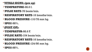 VITALS SIGNS:-(pre op)
TEMPRATURE-98.6 f.
PULSE RATE-76 beats/min.
RESPIRATORY RATE-16 breaths/min.
BLOOD PRESSURE-110/78 mm hg.
SPO2-98%.
(POST OP)-
TEMPRATUR-98.6 F.
PULDE RATE-104 beats/min.
RESPIRATORY RATE-16 breaths/min.
BLOOD PRESSURE-124/86 mm hg.
SPO2-98%.
 