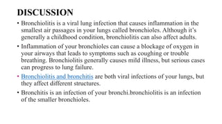 DISCUSSION
• Bronchiolitis is a viral lung infection that causes inflammation in the
smallest air passages in your lungs called bronchioles. Although it’s
generally a childhood condition, bronchiolitis can also affect adults.
• Inflammation of your bronchioles can cause a blockage of oxygen in
your airways that leads to symptoms such as coughing or trouble
breathing. Bronchiolitis generally causes mild illness, but serious cases
can progress to lung failure.
• Bronchiolitis and bronchitis are both viral infections of your lungs, but
they affect different structures.
• Bronchitis is an infection of your bronchi.bronchiolitis is an infection
of the smaller bronchioles.
 