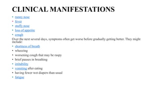 CLINICAL MANIFESTATIONS
• runny nose
• fever
• stuffy nose
• loss of appetite
• cough
Over the next several days, symptoms often get worse before gradually getting better. They might
include:
• shortness of breath
• wheezing
• worsening cough that may be raspy
• brief pauses in breathing
• irritability
• vomiting after eating
• having fewer wet diapers than usual
• fatigue
 