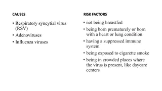 CAUSES
• Respiratory syncytial virus
(RSV)
• Adenoviruses
• Influenza viruses
RISK FACTORS
• not being breastfed
• being born prematurely or born
with a heart or lung condition
• having a suppressed immune
system
• being exposed to cigarette smoke
• being in crowded places where
the virus is present, like daycare
centers
 