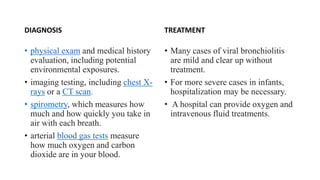 DIAGNOSIS
• physical exam and medical history
evaluation, including potential
environmental exposures.
• imaging testing, including chest X-
rays or a CT scan.
• spirometry, which measures how
much and how quickly you take in
air with each breath.
• arterial blood gas tests measure
how much oxygen and carbon
dioxide are in your blood.
TREATMENT
• Many cases of viral bronchiolitis
are mild and clear up without
treatment.
• For more severe cases in infants,
hospitalization may be necessary.
• A hospital can provide oxygen and
intravenous fluid treatments.
 