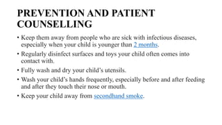PREVENTION AND PATIENT
COUNSELLING
• Keep them away from people who are sick with infectious diseases,
especially when your child is younger than 2 months.
• Regularly disinfect surfaces and toys your child often comes into
contact with.
• Fully wash and dry your child’s utensils.
• Wash your child’s hands frequently, especially before and after feeding
and after they touch their nose or mouth.
• Keep your child away from secondhand smoke.
 