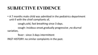 SUBJECTIVE EVIDENCE
• A 7 months male child was admitted in the pediatrics department
unit-ll with the chief compliants of,
cough,cold, fast breathing since 3 days.
cough: insidous onset,gradually progressive ,no diurnal
variation,
fever : since 3 days intermittent
PAST HISTORY: no similar complaints in the past.
 