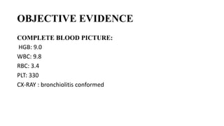 OBJECTIVE EVIDENCE
COMPLETE BLOOD PICTURE:
HGB: 9.0
WBC: 9.8
RBC: 3.4
PLT: 330
CX-RAY : bronchiolitis conformed
 