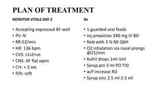 PLAN OF TREATMENT
MONITOR VITALS DAY 2
• Accepting expressed BF-well
• PV: N
• RR:52/min
• HR: 136 bpm
• CVS: s1s2+ve
• CNS: AF flat open
• Crt: < 3 sec
• P/A: soft
Rx
• 1.guarded oral feeds
• Inj.amoxiclav 240 mg IV BD
• Neb with 3 % NS Q6H
• O2 inhalation via nasal prongs
@21/min
• Kufril drops 1ml-1ml
• Syrup.pct 3 ml PO TID
• w/f increase RD
• Syrup zinc 2.5 ml-2.5 ml
 