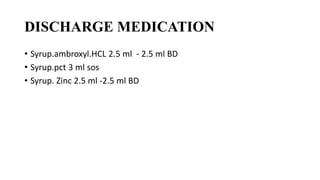 DISCHARGE MEDICATION
• Syrup.ambroxyl.HCL 2.5 ml - 2.5 ml BD
• Syrup.pct 3 ml sos
• Syrup. Zinc 2.5 ml -2.5 ml BD
 