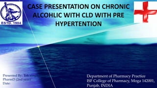 CASE PRESENTATION ON CHRONIC
ALCOHLIC WITH CLD WITH PRE
HYPERTENTION
Department of Pharmacy Practice
ISF College of Pharmacy, Moga 142001,
Punjab, INDIA
Presented By: Tek singh
PharmD (2nd year)
Date:
 