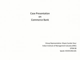 Case Presentation
on
Commerce Bank
Group Representative: Shyam Sundar Gour
Indian Institute of Management Calcutta (IIMC)
EPSM 08
Speak:+919351961181
 