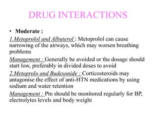 DRUG INTERACTIONS
• Moderate :
1.Metoprolol and Albuterol : Metoprolol can cause
narrowing of the airways, which may worsen breathing
problems
Management : Generally be avoided or the dosage should
start low, preferably in divided doses to avoid
2.Metoprolo and Budesonide : Corticosteroids may
antagonise the effect of anti-HTN medications by using
sodium and water retention
Management : Ptn should be monitored regularly for BP,
electrolytes levels and body weight
 
