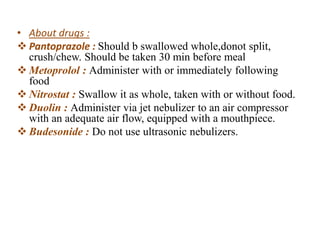 • About drugs :
 Pantoprazole : Should b swallowed whole,donot split,
crush/chew. Should be taken 30 min before meal
 Metoprolol : Administer with or immediately following
food
 Nitrostat : Swallow it as whole, taken with or without food.
 Duolin : Administer via jet nebulizer to an air compressor
with an adequate air flow, equipped with a mouthpiece.
 Budesonide : Do not use ultrasonic nebulizers.
 