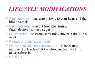 LIFE SYLE MODIFICATIONS
 Stop smoking – smoking is toxic to your heart and the
blood vessels
 Eat healthy diet – avoid food containing
fat,cholesterol,salt and sugar
 Get exercise – do exercise 30 min / day or 5 times in a
week
 Reduce or avoid excess weight
 Discontinue alcohol consumption – alcohol may
increase the levels of TG in blood and can leads to
atherosclerosis
 Control BP
 