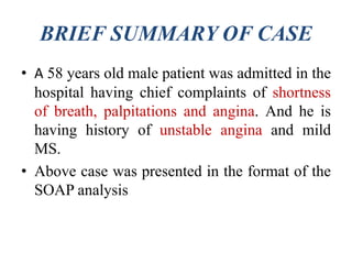 BRIEF SUMMARY OF CASE
• A 58 years old male patient was admitted in the
hospital having chief complaints of shortness
of breath, palpitations and angina. And he is
having history of unstable angina and mild
MS.
• Above case was presented in the format of the
SOAP analysis
 