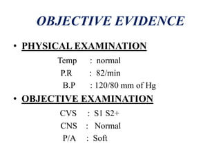OBJECTIVE EVIDENCE
• PHYSICAL EXAMINATION
Temp : normal
P.R : 82/min
B.P : 120/80 mm of Hg
• OBJECTIVE EXAMINATION
CVS : S1 S2+
CNS : Normal
P/A : Soft
 