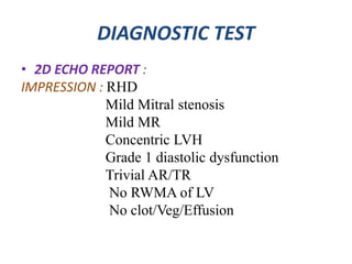 DIAGNOSTIC TEST
• 2D ECHO REPORT :
IMPRESSION : RHD
Mild Mitral stenosis
Mild MR
Concentric LVH
Grade 1 diastolic dysfunction
Trivial AR/TR
No RWMA of LV
No clot/Veg/Effusion
 