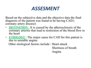 ASSESMENT
Based on the subjective data and the objective data the final
diagnosis of the patient was found to be having CAD (
coronary artery disease)
• DEFINITION : It is caused by the atherosclerosis of the
coronary arteries that lead to restriction of the blood flow to
the heart
• ETIOLOGY : The major cause for CAD for this patient is
due to unstable angina
Other etiological factors include : Heart attack
Shortness of breath
Angina
 