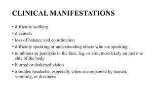 CLINICAL MANIFESTATIONS
• difficulty walking
• dizziness
• loss of balance and coordination
• difficulty speaking or understanding others who are speaking
• numbness or paralysis in the face, leg, or arm, most likely on just one
side of the body
• blurred or darkened vision
• a sudden headache, especially when accompanied by nausea,
vomiting, or dizziness
 