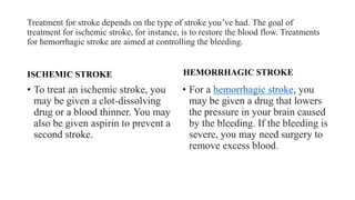 Treatment for stroke depends on the type of stroke you’ve had. The goal of
treatment for ischemic stroke, for instance, is to restore the blood flow. Treatments
for hemorrhagic stroke are aimed at controlling the bleeding.
ISCHEMIC STROKE
• To treat an ischemic stroke, you
may be given a clot-dissolving
drug or a blood thinner. You may
also be given aspirin to prevent a
second stroke.
HEMORRHAGIC STROKE
• For a hemorrhagic stroke, you
may be given a drug that lowers
the pressure in your brain caused
by the bleeding. If the bleeding is
severe, you may need surgery to
remove excess blood.
 