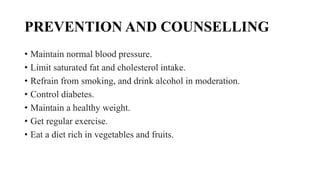 PREVENTION AND COUNSELLING
• Maintain normal blood pressure.
• Limit saturated fat and cholesterol intake.
• Refrain from smoking, and drink alcohol in moderation.
• Control diabetes.
• Maintain a healthy weight.
• Get regular exercise.
• Eat a diet rich in vegetables and fruits.
 