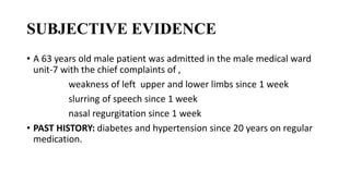 SUBJECTIVE EVIDENCE
• A 63 years old male patient was admitted in the male medical ward
unit-7 with the chief complaints of ,
weakness of left upper and lower limbs since 1 week
slurring of speech since 1 week
nasal regurgitation since 1 week
• PAST HISTORY: diabetes and hypertension since 20 years on regular
medication.
 