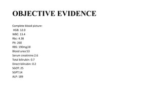 OBJECTIVE EVIDENCE
Complete blood picture:
HGB: 12.0
WBC: 13.4
Rbc: 4.38
Plt: 260
RBS: 190mg/dl
Blood urea:53
Serum creatinine:2.6
Total bilirubin: 0.7
Direct bilirubin: 0.2
SGOT: 25
SGPT:14
ALP: 189
 