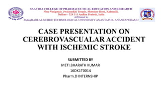CASE PRESENTATION ON
CEREBROVASCUALAR ACCIDENT
WITH ISCHEMIC STROKE
SUBMITTED BY
METI.BHARATH KUMAR
16DK1T0014
Pharm.D INTERNSHIP
 