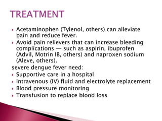  Acetaminophen (Tylenol, others) can alleviate
pain and reduce fever.
 Avoid pain relievers that can increase bleeding
complications — such as aspirin, ibuprofen
(Advil, Motrin IB, others) and naproxen sodium
(Aleve, others).
severe dengue fever need:
 Supportive care in a hospital
 Intravenous (IV) fluid and electrolyte replacement
 Blood pressure monitoring
 Transfusion to replace blood loss
 