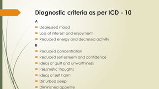 Diagnostic criteria as per ICD - 10
A
 Depressed mood
 Loss of interest and enjoyment
 Reduced energy and decresed activity
B
 Reduced concentration
 Reduced self esteem and confidence
 Ideas of guilt and unworthiness
 Pessimistic thoughts
 Ideas of self harm
 Disturbed sleep
 Diminished appetite
 