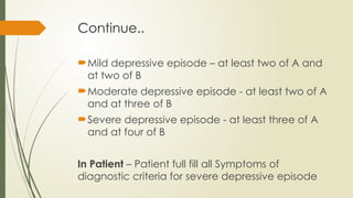 Continue..
Mild depressive episode – at least two of A and
at two of B
Moderate depressive episode - at least two of A
and at three of B
Severe depressive episode - at least three of A
and at four of B
In Patient – Patient full fill all Symptoms of
diagnostic criteria for severe depressive episode
 