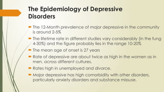 The Epidemiology of Depressive
Disorders
 The 12-Month prevalence of major depressive in the community
is around 2-5%
 The lifetime rate in different studies vary considerably (in the fung
4-30%) and the figure probably lies in the range 10-20%
 The mean age of onset is 27 years
 Rate of depressive are about twice as high in the women as in
men, across different cultures.
 Rates high in unemployed and divorce.
 Major depressive has high comorbidity with other disorders,
particularly anxiety disorders and substance missuse.
 