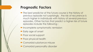 Prognostic Factors
 The best predictor of the future course is the history of
previous episode not surprisingly , the risk of recurrence is
much higher in individuals with history of several previous
episodes. Other factors that predict a higher risk of future
episodes include the following :
 Incomplete symptomatic remission
 Early age of onset
 Poor social support
 Poor physical health
 Comorbid substance misuse
 Comorbid personality disorder
 