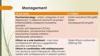Management
AS per book In Patient
Psycharmacology - major categories of anti
depressant- 1) selective serotonin reuptake
inhibitors(SSRIs)-citalopram,fluoxetine ,
sertraline
Tricyclic anti depressant (TCAs)-
amitriptyline ,clomipramine imipramine
Monoamine Oxidase inhibitor –
Isocrboxazid, phenepine
Tablet sertraline(100mg)BD
Tablet
clonazepam(0.5mg)HS
Lithium as a sole treatment - may have
antidepressant efficacy suggested by
placebo-controlled trial.
Lithium in combination with antidepressants-
can produce useful therapeutic effectswhen
added with antidepressant in resistant patient
Tablet lithium carbonate
(300)mg TDS
 