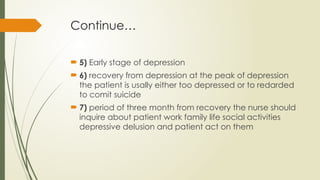 Continue…
 5) Early stage of depression
 6) recovery from depression at the peak of depression
the patient is usally either too depressed or to redarded
to comit suicide
 7) period of three month from recovery the nurse should
inquire about patient work family life social activities
depressive delusion and patient act on them
 