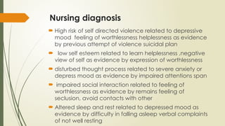 Nursing diagnosis
 High risk of self directed violence related to depressive
mood feeling of worthlessness helplessness as evidence
by previous attempt of violence suicidal plan
 low self esteem related to learn helplessness ,negative
view of self as evidence by expression of worthlessness
 disturbed thought process related to severe anxiety or
depress mood as evidence by impaired attentions span
 impaired social interaction related to feeling of
worthlessness as evidence by remains feeling of
seclusion, avoid contacts with other
 Altered sleep and rest related to depressed mood as
evidence by difficulty in falling asleep verbal complaints
of not well resting
 