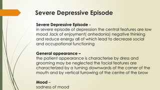 Severe Depressive Episode
Severe Depressive Episode -
in severe episode of depression the central features are low
mood ,lack of enjoyment( anhedonia) negative thinking
and reduce energy all of which lead to decrease social
and occupational functioning
General appearance –
the patient appearance is characterise by dress and
grooming may be neglected the facial features are
characterized by a turning downwards of the corner of the
mouth and by vertical furrowing of the centre of the brow
Mood –
sadness of mood
 