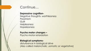 Continue…
Depressive cognition-
Negative thoughts- worthlessness
Pessimism
Guilt
Helplessness
Hopelessness
Psycho motor changes –
Psycho motor retardation
Biological symptoms-
disturbance in biological drive
(Also called melancholic ,somatic or vegetative)
 