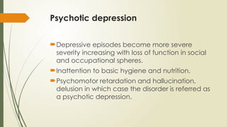 Psychotic depression
Depressive episodes become more severe
severity increasing with loss of function in social
and occupational spheres.
Inattention to basic hygiene and nutrition.
Psychomotor retardation and hallucination,
delusion in which case the disorder is referred as
a psychotic depression.
 