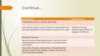 Continue…
Book picture Patient picture
Vulnerability factors and life difficulties
Poor social support, lack of intimacy associated with
increase depression mechanism of action is Un clear
Patient is having
distorted perception of
degree of intimacy
Biological theories-
Neurochemical-decreased level of serotonin and
norepinephrine and dysfunction of acetylcholine
and GABA.
Endocrine theories -malfunction of hypothalamic
pitutory adrenal axis creates cortisol ,thyroid and
hormonal abnormalities .
 