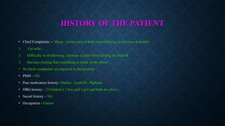 HISTORY OF THE PATIENT
• Chief Complaints :- Sharp , severe pain at both jaws radiating to ear since 4 months
1. Ear ache ,
2. Difficulty in swallowing , increase in pain when turning the head &
3. Having a feeling that something is struck in the throat
• No fresh complaints are reported in the hospital
• PMH – Nil
• Past medication history - Rantac , Lyser-D , Pephene
• OBG history – 2 Children ( 1 boy and 1 girl and both are alive )
• Social history – Nil
• Occupation - Farmer
 