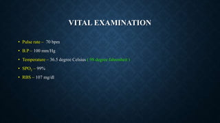 VITAL EXAMINATION
• Pulse rate – 70 bpm
• B.P – 100 mm/Hg
• Temperature – 36.5 degree Celsius ( 98 degree fahrenheit )
• SPO2 – 99%
• RBS – 107 mg/dl
 