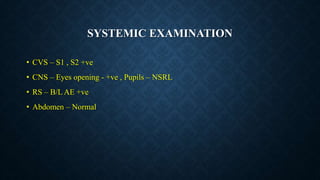 SYSTEMIC EXAMINATION
• CVS – S1 , S2 +ve
• CNS – Eyes opening - +ve , Pupils – NSRL
• RS – B/L AE +ve
• Abdomen – Normal
 