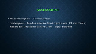 ASSESSMENT
• Provisional diagnosis :- Globus hystericus
• Final diagnosis :- Based on subjective data & objective data [ CT scan of neck ]
obtained from the patient is assessed to have " Eagle's Syndrome "
 